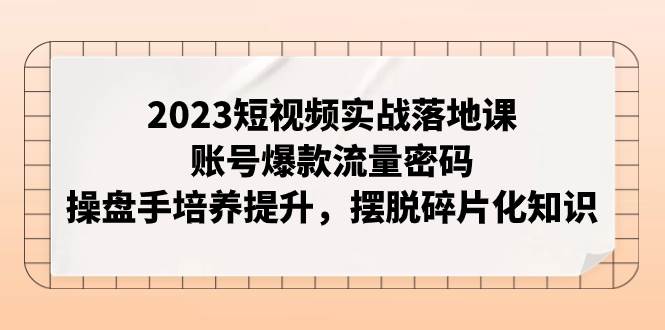 2023短视频实战落地课，账号爆款流量密码，操盘手培养提升，摆脱碎片化知识-亦可网创