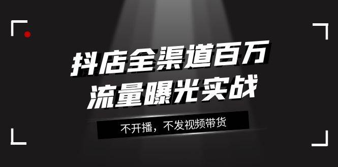 抖店-全渠道百万流量曝光实战，不开播，不发视频带货（16节课）-亦可网创