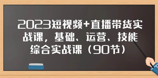 2023短视频 直播带货实战课，基础、运营、技能综合实操课（90节）-亦可网创