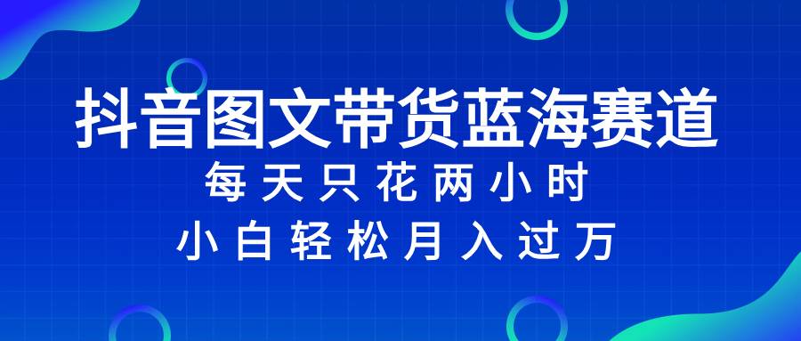 抖音图文带货蓝海赛道，每天只花2小时，小白轻松过万-亦可网创