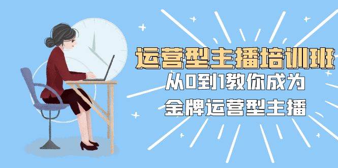 运营型主播培训班：从0到1教你成为金牌运营型主播（25节课）-亦可网创