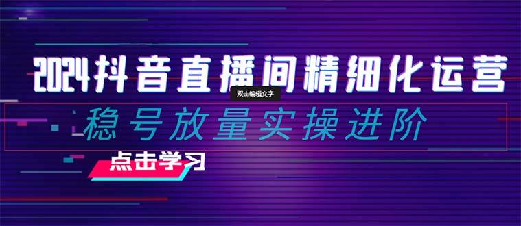 2024抖音直播间精细化运营：稳号放量实操进阶 选品/排品/起号/小店随心推/千川付费如何去投放-亦可网创
