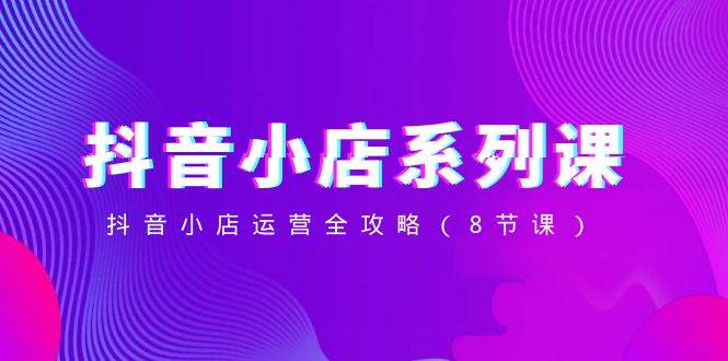 抖音小店-系列课，抖音小店运营全攻略（8节课）-亦可网创