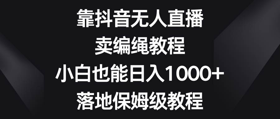 靠抖音无人直播，卖编绳教程，小白也能日入1000 ，落地保姆级教程-亦可网创