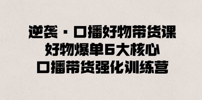 逆袭·口播好物带货课，好物爆单6大核心，口播带货强化训练营-亦可网创