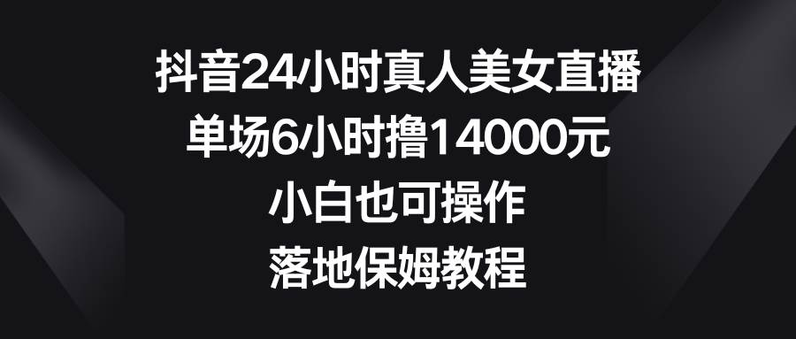 抖音24小时真人美女直播，单场6小时撸14000元，小白也可操作，落地保姆教程-亦可网创