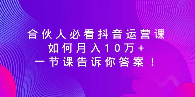 合伙人必看抖音运营课，如何月入10万+，一节课告诉你答案！-亦可网创