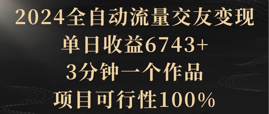 2024全自动流量交友变现，单日收益6743+，3分钟一个作品，项目可行性100%-亦可网创