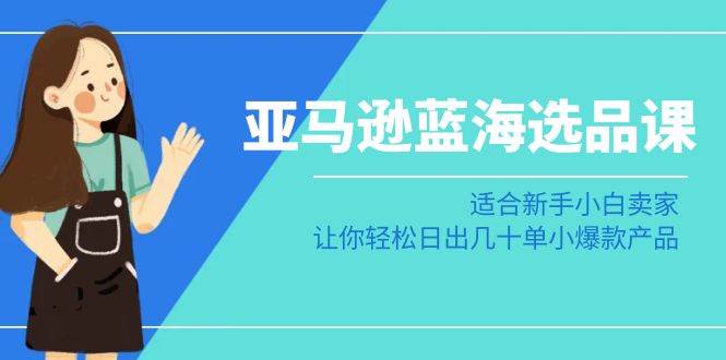 亚马逊-蓝海选品课：适合新手小白卖家，让你轻松日出几十单小爆款产品-亦可网创