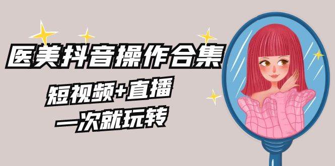 美业全干货·生美·医美抖音操作合集，短视频+直播，一次就玩转-亦可网创