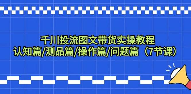 千川投流图文带货实操教程：认知篇/测品篇/操作篇/问题篇（7节课）-亦可网创