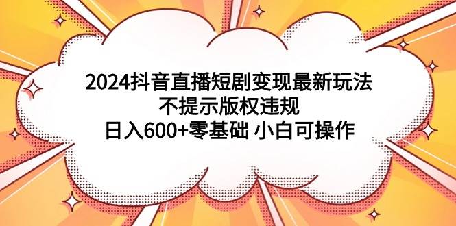 2024抖音直播短剧变现最新玩法，不提示版权违规 日入600+零基础 小白可操作-亦可网创