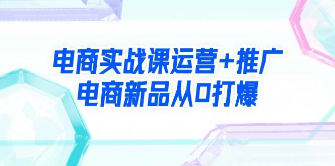 电商实战课运营+推广，电商新品从0打爆（99节视频课）-亦可网创