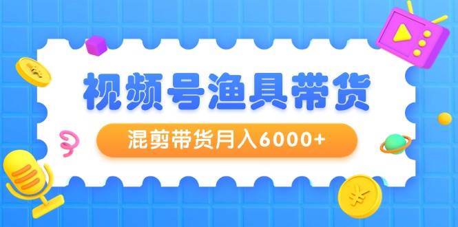 视频号渔具带货，混剪带货月入6000+，起号剪辑选品带货-亦可网创