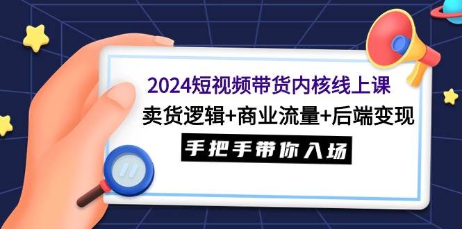 2024短视频带货内核线上课：卖货逻辑+商业流量+后端变现，手把手带你入场-亦可网创