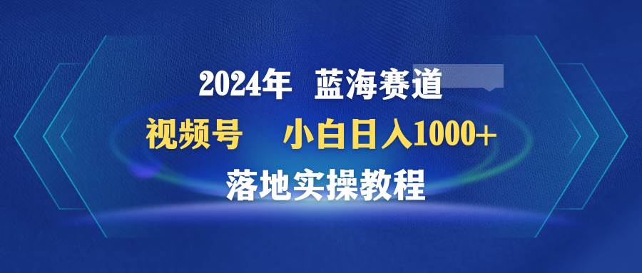 2024年蓝海赛道 视频号  小白日入1000+ 落地实操教程-亦可网创