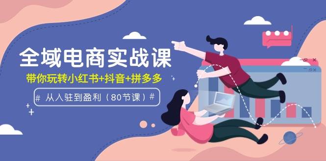 全域电商实战课：从入驻到盈利，带你玩转小红书+抖音+拼多多（80节课）-亦可网创