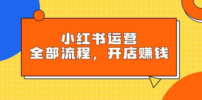 小红书运营全部流程，掌握小红书玩法规则，开店赚钱-亦可网创