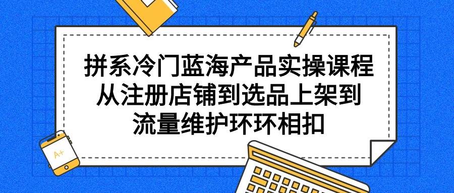 拼系冷门蓝海产品实操课程，从注册店铺到选品上架到流量维护环环相扣-亦可网创