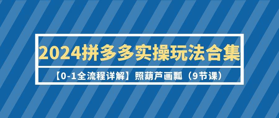 2024拼多多实操玩法合集【0-1全流程详解】照葫芦画瓢（9节课）-亦可网创