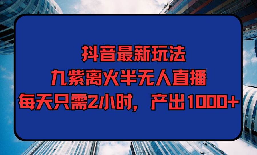 抖音最新玩法，九紫离火半无人直播，每天只需2小时，产出1000+-亦可网创