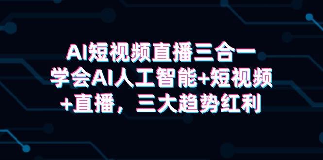 AI短视频直播三合一，学会AI人工智能+短视频+直播，三大趋势红利-亦可网创