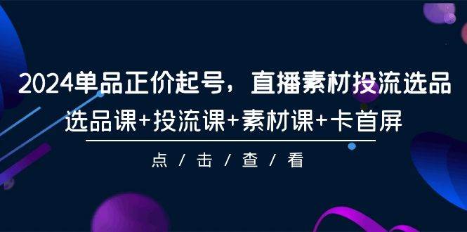 2024单品正价起号，直播素材投流选品，选品课+投流课+素材课+卡首屏-101节-亦可网创