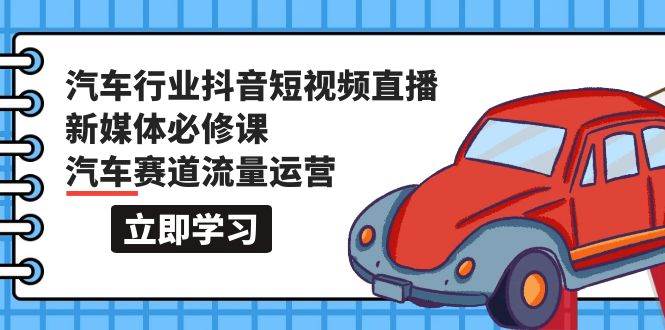 汽车行业 抖音短视频-直播新媒体必修课，汽车赛道流量运营（118节课）-亦可网创