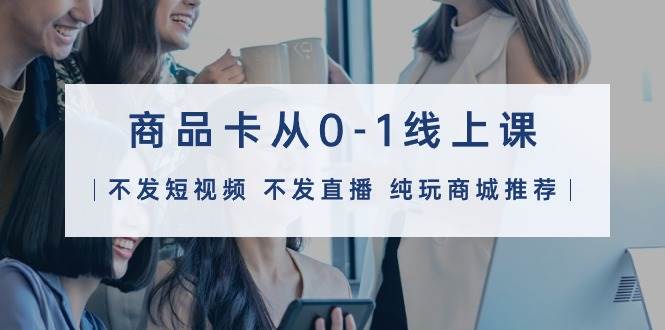 商品卡从0-1线上课（不发短视频 不发直播 纯玩商城推荐）32节课-亦可网创