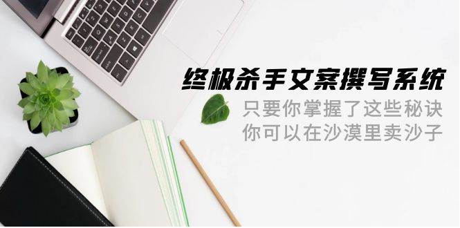 终极 杀手文案-撰写系统 只要你掌握了这些秘诀 你可以在沙漠里卖沙子-42节-亦可网创