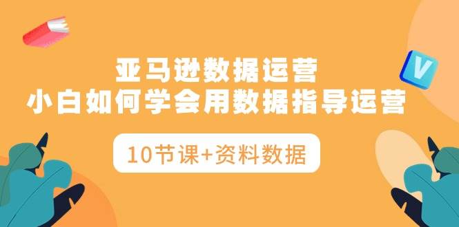 亚马逊数据运营，小白如何学会用数据指导运营（10节课+资料数据）-亦可网创