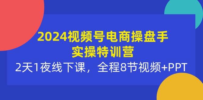 2024视频号电商操盘手实操特训营：2天1夜线下课，全程8节视频+PPT-亦可网创