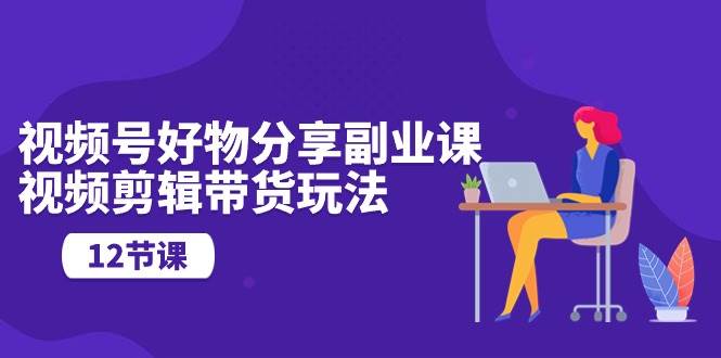 视频号好物分享副业课，视频剪辑带货玩法（12节课）-亦可网创