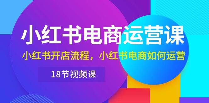 小红书·电商运营课：小红书开店流程，小红书电商如何运营（18节视频课）-亦可网创
