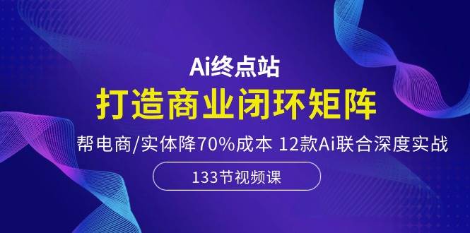 Ai终点站，打造商业闭环矩阵，帮电商/实体降70%成本，12款Ai联合深度实战-亦可网创