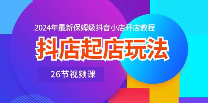 抖店起店玩法，2024年最新保姆级抖音小店开店教程（26节视频课）-亦可网创