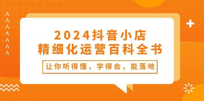 2024抖音小店-精细化运营百科全书：让你听得懂，学得会，能落地（34节课）-亦可网创