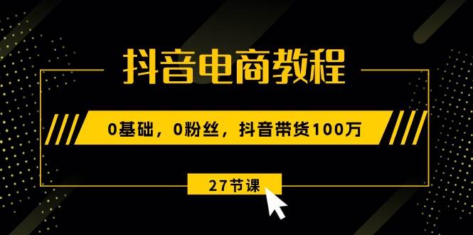 抖音电商教程：0基础，0粉丝，抖音带货100万（27节视频课）-亦可网创