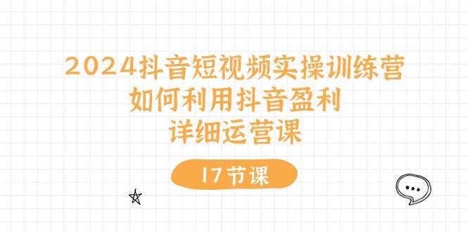 2024抖音短视频实操训练营：如何利用抖音盈利，详细运营课（17节视频课）-亦可网创