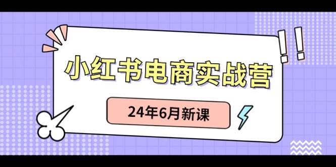 小红书电商实战营：小红书笔记带货和无人直播，24年6月新课-亦可网创