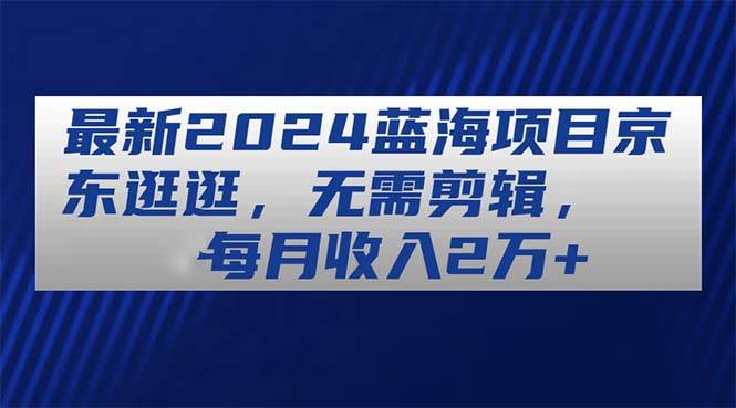 最新2024蓝海项目京东逛逛，无需剪辑，每月收入2万+-亦可网创