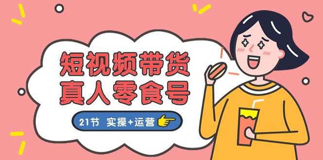 短视频带货真人零食号：更全面的零食带货教程：21节 实操+运营-亦可网创