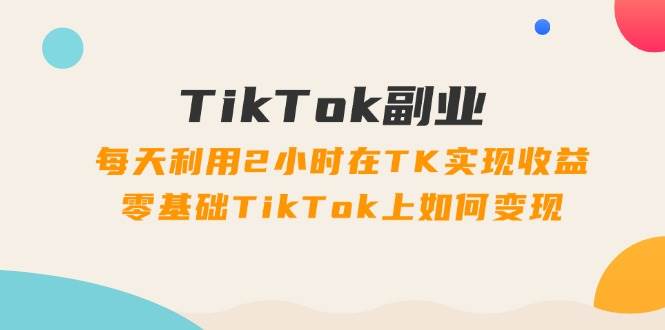 TikTok副业：每天利用2小时在TK实现收益，零基础TikTok上如何变现，34节程-亦可网创