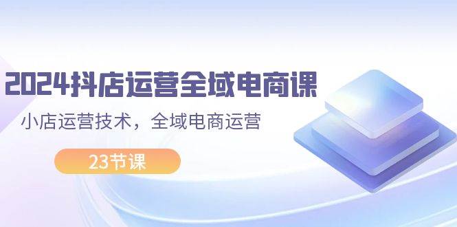 2024抖店运营-全域电商课，小店运营技术，全域电商运营（23节课）-亦可网创