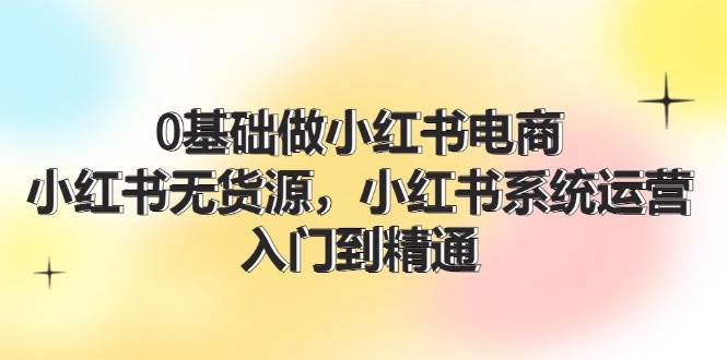 0基础做小红书电商，小红书无货源，小红书系统运营，入门到精通 (70节)-亦可网创