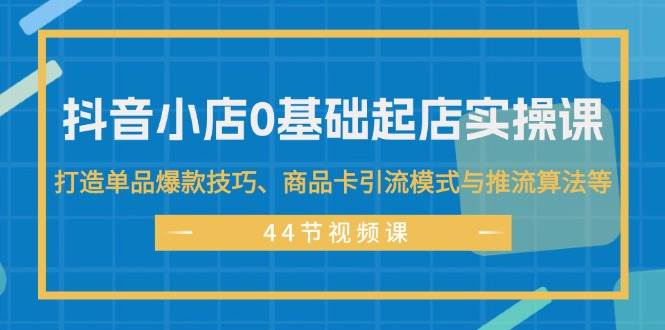 抖音小店0基础起店实操课，打造单品爆款技巧、商品卡引流模式与推流算法等-亦可网创