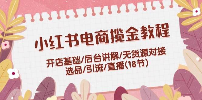 小红书电商揽金教程：开店基础/后台讲解/无货源对接/选品/引流/直播(18节)-亦可网创